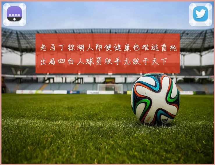 老马丁称湖人即便健康也难逃首轮出局四白人球员联手无敌于天下