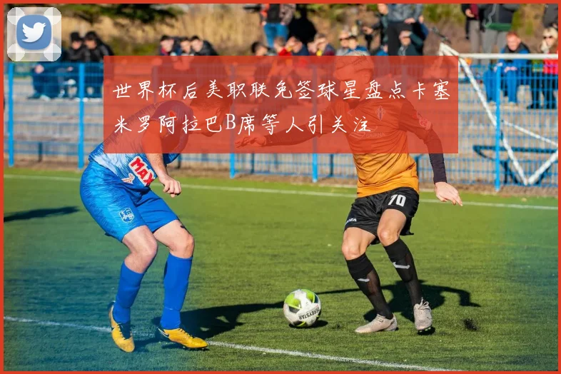 世界杯后美职联免签球星盘点卡塞米罗阿拉巴B席等人引关注