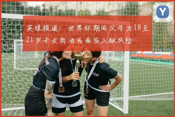 英媒报道：世界杯期间父母为18至21岁子女购酒或面临入狱风险