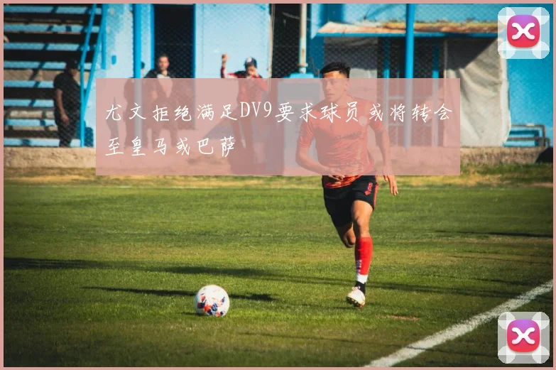 尤文拒绝满足DV9要求球员或将转会至皇马或巴萨