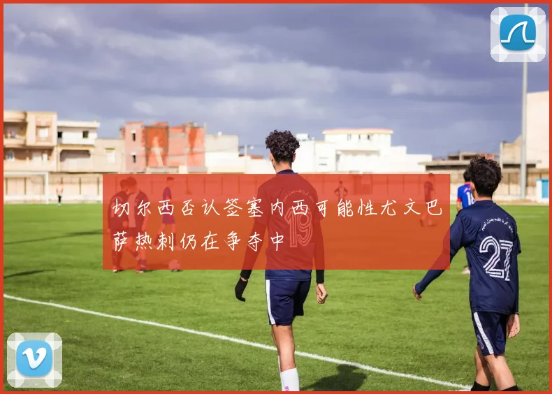 切尔西否认签塞内西可能性尤文巴萨热刺仍在争夺中