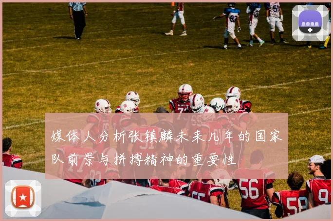 媒体人分析张镇麟未来几年的国家队前景与拼搏精神的重要性