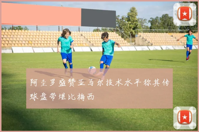 阿圭罗盛赞亚马尔技术水平称其传球盘带堪比梅西