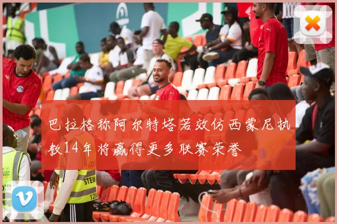 巴拉格称阿尔特塔若效仿西蒙尼执教14年将赢得更多联赛荣誉