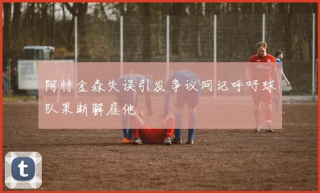 阿特金森失误引发争议网记呼吁球队果断解雇他