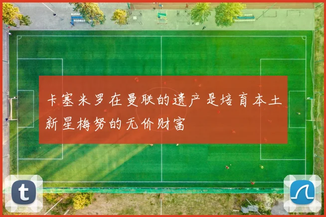 卡塞米罗在曼联的遗产是培育本土新星梅努的无价财富
