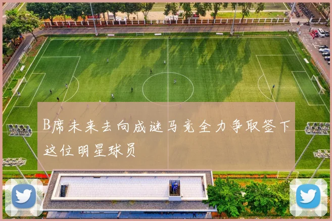 B席未来去向成谜马竞全力争取签下这位明星球员
