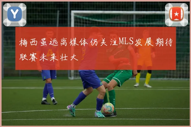 梅西虽远离媒体仍关注MLS发展期待联赛未来壮大