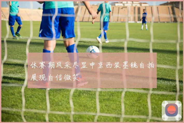 休赛期风采尽显申京西装墨镜自拍展现自信微笑