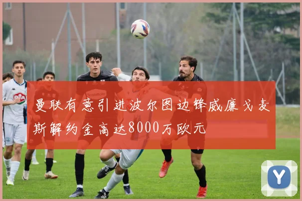 曼联有意引进波尔图边锋威廉戈麦斯解约金高达8000万欧元