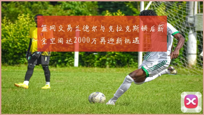篮网交易兰德尔与克拉克斯顿后薪金空间达2000万再迎新机遇